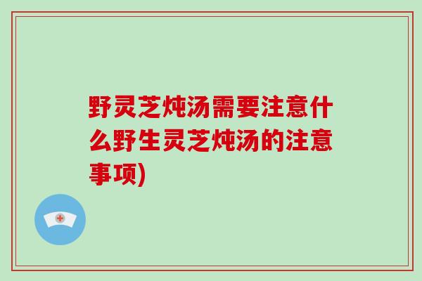 野灵芝炖汤需要注意什么野生灵芝炖汤的注意事项)