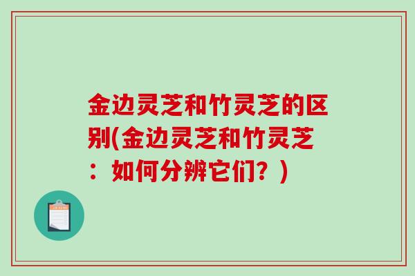 金边灵芝和竹灵芝的区别(金边灵芝和竹灵芝：如何分辨它们？)