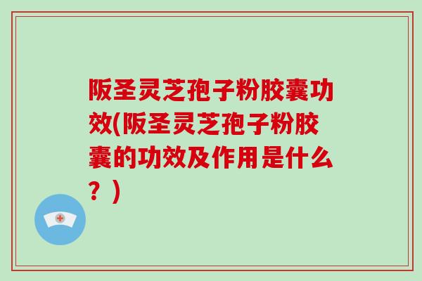 阪圣灵芝孢子粉胶囊功效(阪圣灵芝孢子粉胶囊的功效及作用是什么？)