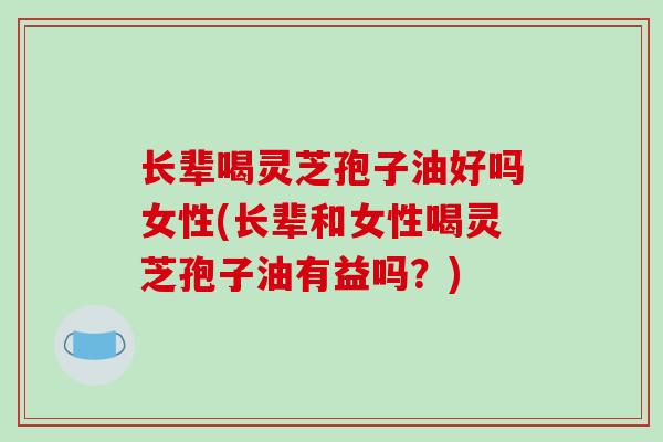 长辈喝灵芝孢子油好吗女性(长辈和女性喝灵芝孢子油有益吗？)