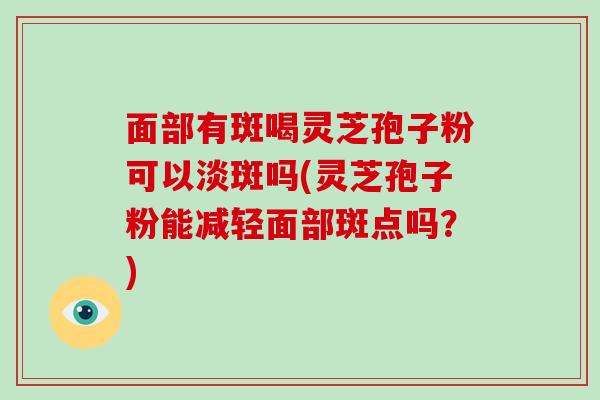 面部有斑喝灵芝孢子粉可以淡斑吗(灵芝孢子粉能减轻面部斑点吗？)