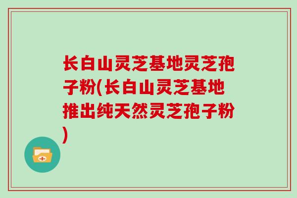 长白山灵芝基地灵芝孢子粉(长白山灵芝基地推出纯天然灵芝孢子粉)