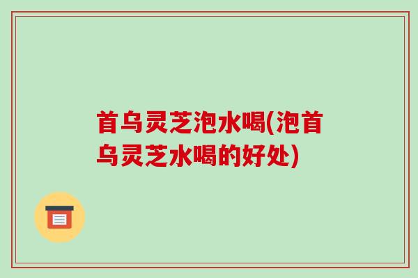 首乌灵芝泡水喝(泡首乌灵芝水喝的好处)