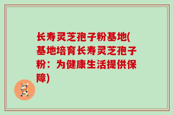 长寿灵芝孢子粉基地(基地培育长寿灵芝孢子粉：为健康生活提供保障)