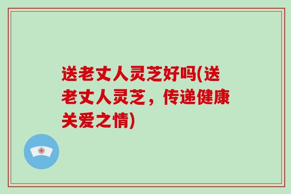 送老丈人灵芝好吗(送老丈人灵芝，传递健康关爱之情)