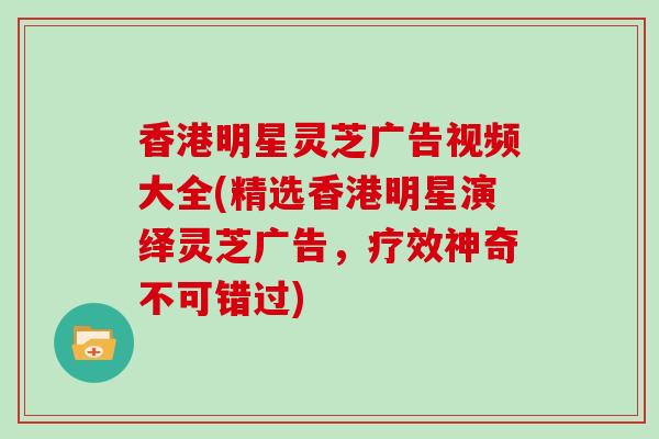香港明星灵芝广告视频大全(精选香港明星演绎灵芝广告，疗效神奇不可错过)