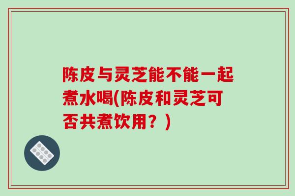 陈皮与灵芝能不能一起煮水喝(陈皮和灵芝可否共煮饮用？)