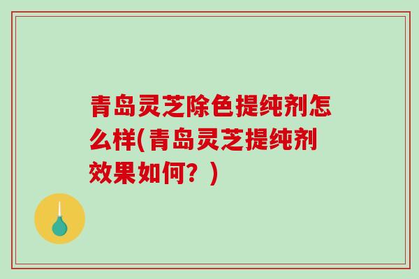 青岛灵芝除色提纯剂怎么样(青岛灵芝提纯剂效果如何？)
