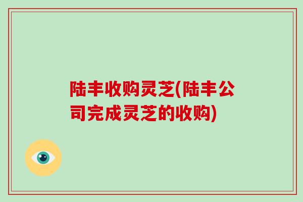 陆丰收购灵芝(陆丰公司完成灵芝的收购)