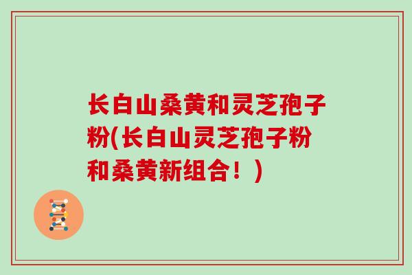 长白山桑黄和灵芝孢子粉(长白山灵芝孢子粉和桑黄新组合！)