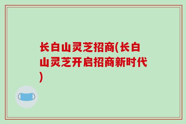 长白山灵芝招商(长白山灵芝开启招商新时代)