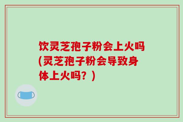 饮灵芝孢子粉会上火吗(灵芝孢子粉会导致身体上火吗？)