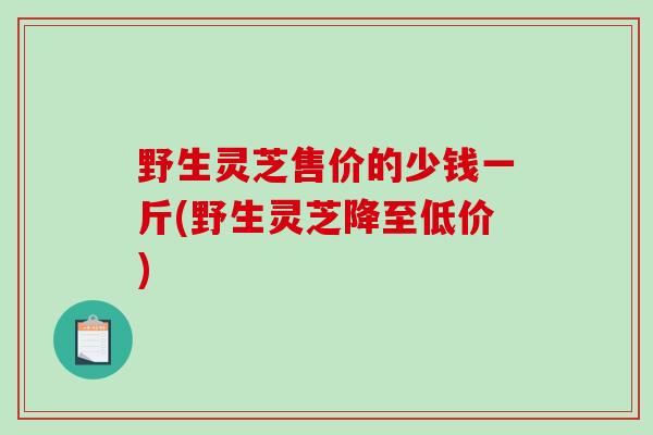 野生灵芝售价的少钱一斤(野生灵芝降至低价)