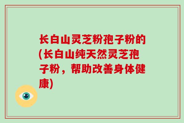 长白山灵芝粉孢子粉的(长白山纯天然灵芝孢子粉，帮助改善身体健康)