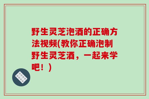 野生灵芝泡酒的正确方法视频(教你正确泡制野生灵芝酒，一起来学吧！)