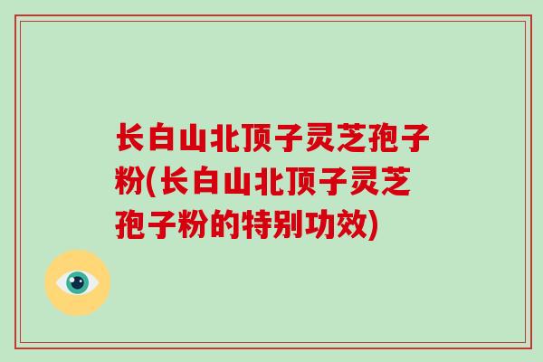 长白山北顶子灵芝孢子粉(长白山北顶子灵芝孢子粉的特别功效)
