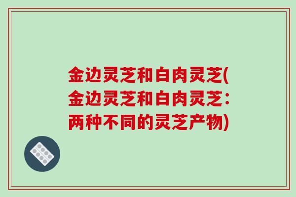 金边灵芝和白肉灵芝(金边灵芝和白肉灵芝：两种不同的灵芝产物)