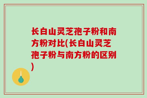 长白山灵芝孢子粉和南方粉对比(长白山灵芝孢子粉与南方粉的区别)