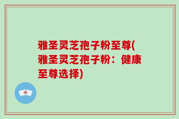 雅圣灵芝孢子粉至尊(雅圣灵芝孢子粉：健康至尊选择)