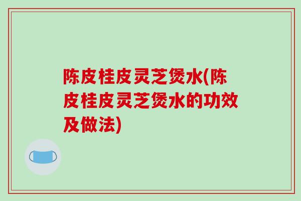 陈皮桂皮灵芝煲水(陈皮桂皮灵芝煲水的功效及做法)