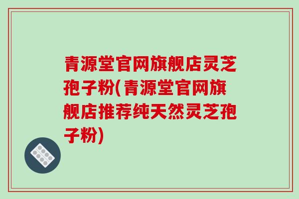 青源堂官网旗舰店灵芝孢子粉(青源堂官网旗舰店推荐纯天然灵芝孢子粉)