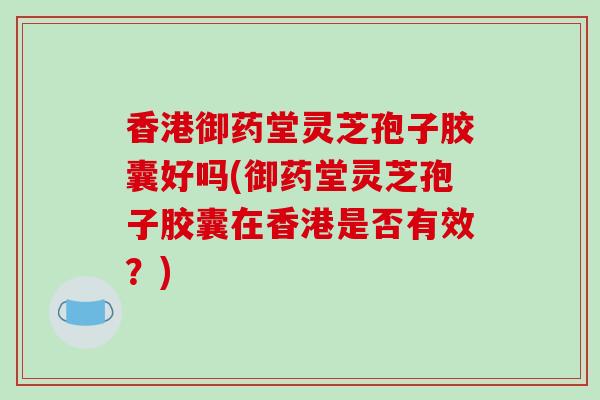 香港御药堂灵芝孢子胶囊好吗(御药堂灵芝孢子胶囊在香港是否有效？)