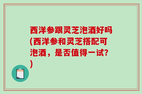 西洋参跟灵芝泡酒好吗(西洋参和灵芝搭配可泡酒，是否值得一试？)