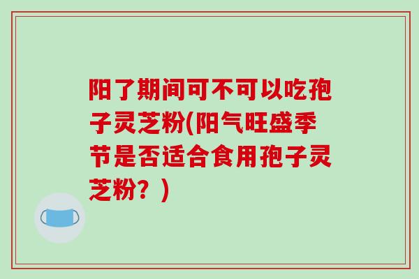 阳了期间可不可以吃孢子灵芝粉(阳气旺盛季节是否适合食用孢子灵芝粉？)