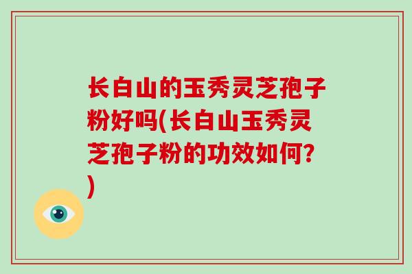 长白山的玉秀灵芝孢子粉好吗(长白山玉秀灵芝孢子粉的功效如何？)