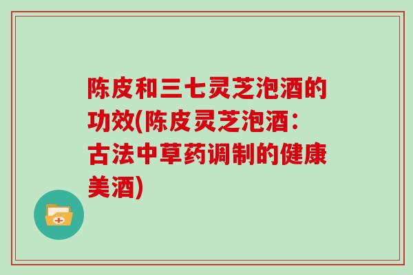 陈皮和三七灵芝泡酒的功效(陈皮灵芝泡酒：古法中草药调制的健康美酒)