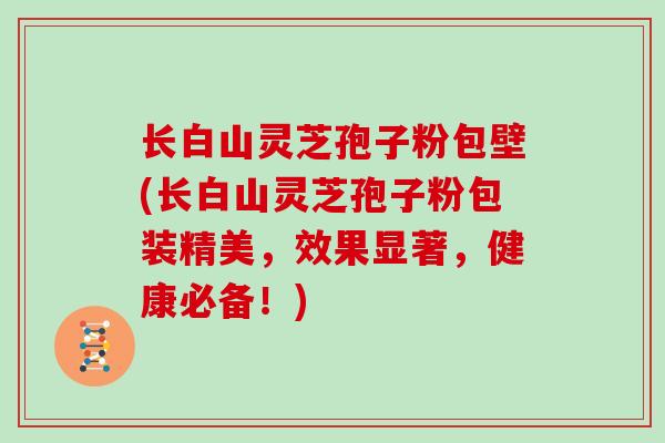 长白山灵芝孢子粉包壁(长白山灵芝孢子粉包装精美，效果显著，健康必备！)