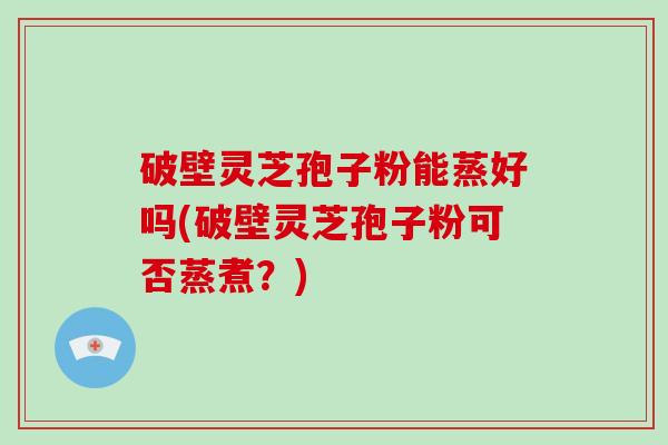 破壁灵芝孢子粉能蒸好吗(破壁灵芝孢子粉可否蒸煮？)