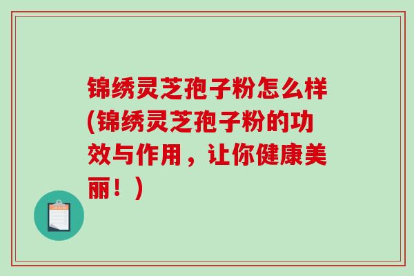 锦绣灵芝孢子粉怎么样(锦绣灵芝孢子粉的功效与作用，让你健康美丽！)