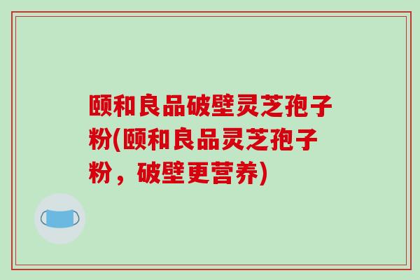 颐和良品破壁灵芝孢子粉(颐和良品灵芝孢子粉，破壁更营养)