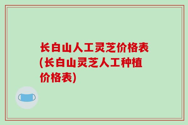 长白山人工灵芝价格表(长白山灵芝人工种植价格表)
