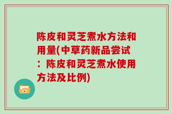 陈皮和灵芝煮水方法和用量(中草药新品尝试：陈皮和灵芝煮水使用方法及比例)