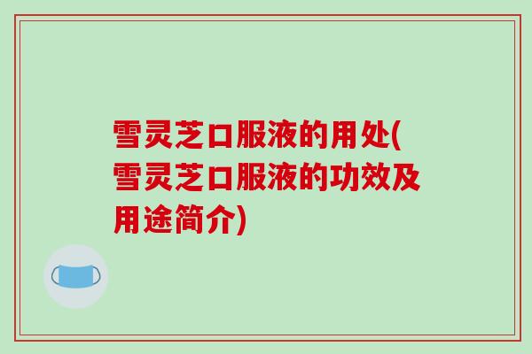 雪灵芝口服液的用处(雪灵芝口服液的功效及用途简介)