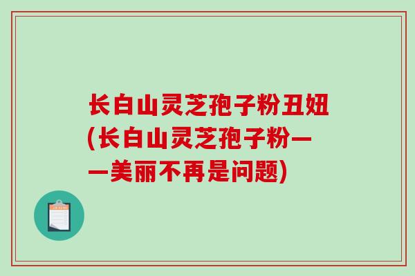 长白山灵芝孢子粉丑妞(长白山灵芝孢子粉——美丽不再是问题)