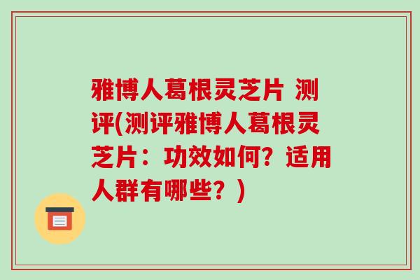 雅博人葛根灵芝片 测评(测评雅博人葛根灵芝片：功效如何？适用人群有哪些？)