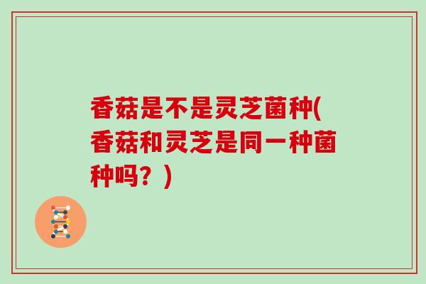 香菇是不是灵芝菌种(香菇和灵芝是同一种菌种吗？)