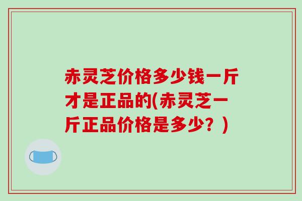 赤灵芝价格多少钱一斤才是正品的(赤灵芝一斤正品价格是多少?) 赤灵芝价格多少钱一斤才是正品的(赤灵芝一斤正品价格是多少?)