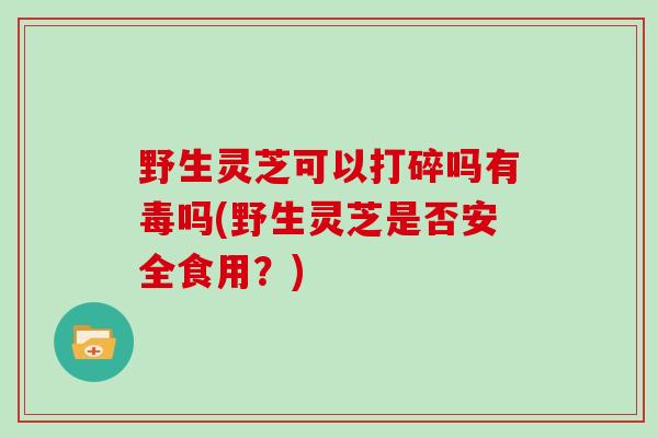 野生灵芝可以打碎吗有毒吗(野生灵芝是否安全食用？)
