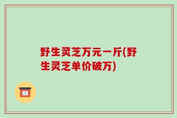 野生灵芝万元一斤(野生灵芝单价破万)