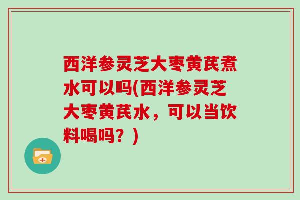 西洋参灵芝大枣黄芪煮水可以吗(西洋参灵芝大枣黄芪水，可以当饮料喝吗？)