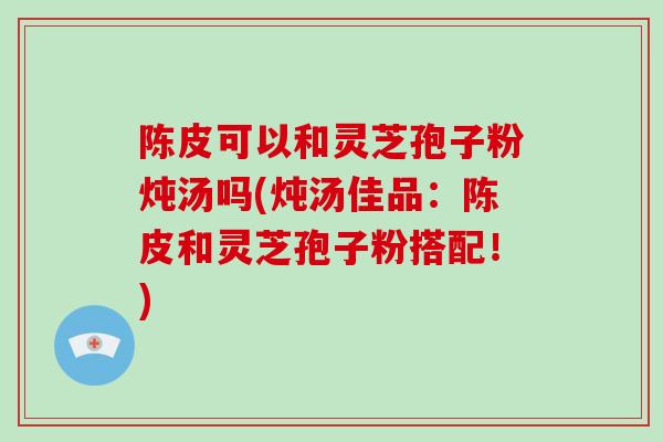 陈皮可以和灵芝孢子粉炖汤吗(炖汤佳品：陈皮和灵芝孢子粉搭配！)