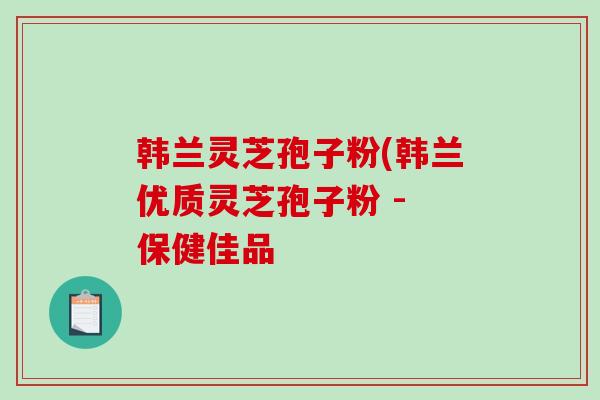 韩兰灵芝孢子粉(韩兰优质灵芝孢子粉 - 保健佳品