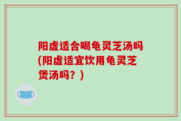 阳虚适合喝龟灵芝汤吗(阳虚适宜饮用龟灵芝煲汤吗？)