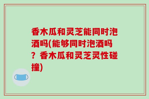 香木瓜和灵芝能同时泡酒吗(能够同时泡酒吗？香木瓜和灵芝灵性碰撞)