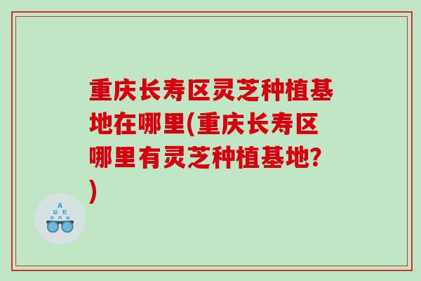 重庆长寿区灵芝种植基地在哪里(重庆长寿区哪里有灵芝种植基地？)