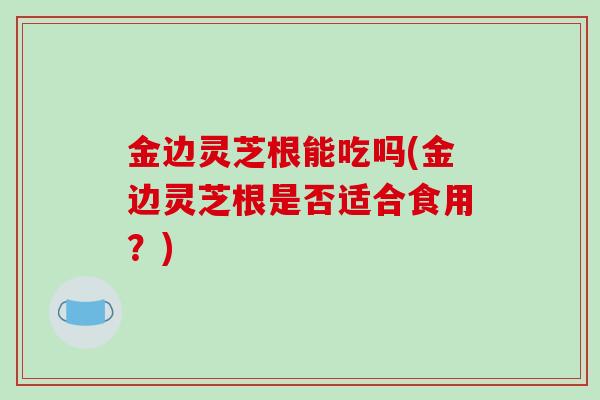 金边灵芝根能吃吗(金边灵芝根是否适合食用？)